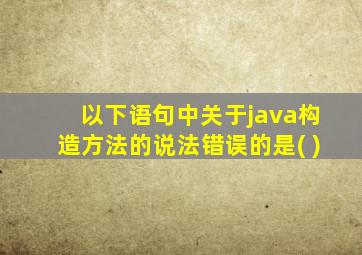 以下语句中关于java构造方法的说法错误的是( )